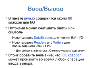 Ввод/Вывод

    В пакете java.io содержится около 60
    классов для I/O

    Потоками можно считывать байты или
    символы
    – Использовать DataStreams для чтения байт I/O
    – Использовать Readers and Writers для
      посимвольного чтения I/O
      −   Для символьный потока I/O можно указать кодировку

    Стоит обратить внимание, что IOException
    может произойти во время любой операции
    ввода вывода.
 