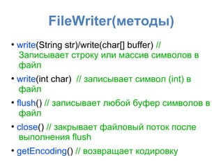 FileWriter(методы)
●
    write(String str)/write(char[] buffer) //
    Записывает строку или массив символов в
    файл
●
    write(int char) // записывает символ (int) в
    файл
●
    flush() // записывает любой буфер символов в
     файл
●
    close() // закрывает файловый поток после
    выполнения flush
●
    getEncoding() // возвращает кодировку
 