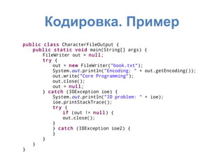Кодировка. Пример
public class CharacterFileOutput {
   public static void main(String[] args) {
       FileWriter out = null;
       try {
           out = new FileWriter("book.txt");
           System.out.println("Encoding: " + out.getEncoding());
           out.write("Core Programming");
           out.close();
           out = null;
       } catch (IOException ioe) {
           System.out.println("IO problem: " + ioe);
           ioe.printStackTrace();
           try {
               if (out != null) {
               out.close();
           }
           } catch (IOException ioe2) {
           }
       }
   }
}
 