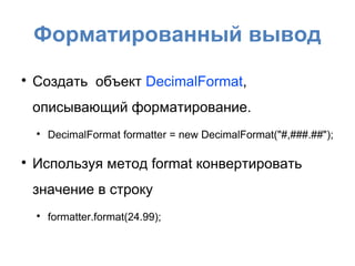 Форматированный вывод

    Создать объект DecimalFormat,
    описывающий форматирование.
    
        DecimalFormat formatter = new DecimalFormat("#,###.##");


    Используя метод format конвертировать
    значение в строку
    
        formatter.format(24.99);
 