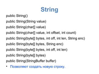 String
public String()
public String(String value)
public String(char[] value)
public String(char[] value, int offset, int count)
public String(byte[] bytes, int off, int len, String enc)
public String(byte[] bytes, String enc)
public String(byte[] bytes, int off, int len)
public String(byte[] bytes)
public String(StringBuffer buffer)

    Позволяют создать новую строку.
 