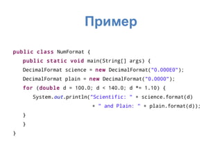 Пример

public class NumFormat {
    public static void main(String[] args) {
    DecimalFormat science = new DecimalFormat("0.000E0");
    DecimalFormat plain = new DecimalFormat("0.0000");
    for (double d = 100.0; d < 140.0; d *= 1.10) {
        System.out.println("Scientific: " + science.format(d)
                           + " and Plain: " + plain.format(d));
    }
    }
}
 