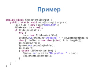 Пример
public class CharacterFileInput {
   public static void main(String[] args) {
      File file = new File("book.txt");
      FileReader in = null;
      if (file.exists()) {
         try {
             in = new FileReader(file);
         System.out.println("Encoding: " + in.getEncoding());
         char[] buffer = new char[(int) file.length()];
         in.read(buffer);
         System.out.println(buffer);
         in.close();
         } catch (IOException ioe) {
             System.out.println("IO problem: " + ioe);
             ioe.printStackTrace();
         }
      }
   }
}
 