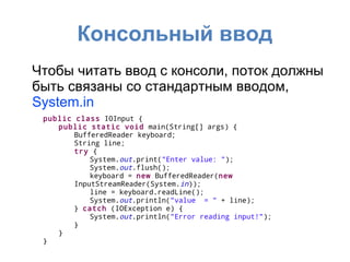 Консольный ввод
Чтобы читать ввод с консоли, поток должны
быть связаны со стандартным вводом,
System.in
 public class IOInput {
    public static void main(String[] args) {
        BufferedReader keyboard;
        String line;
        try {
            System.out.print("Enter value: ");
            System.out.flush();
            keyboard = new BufferedReader(new
        InputStreamReader(System.in));
            line = keyboard.readLine();
            System.out.println("value = " + line);
        } catch (IOException e) {
            System.out.println("Error reading input!");
        }
    }
 }
 