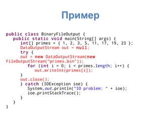 Пример
public class BinaryFileOutput {
   public static void main(String[] args) {
      int[] primes = { 1, 2, 3, 5, 11, 17, 19, 23 };
      DataOutputStream out = null;
      try {
      out = new DataOutputStream(new
FileOutputStream("primes.bin"));
         for (int i = 0; i < primes.length; i++) {
            out.writeInt(primes[i]);
      }
      out.close();
      } catch (IOException ioe) {
         System.out.println("IO problem: " + ioe);
         ioe.printStackTrace();
      }
   }
}
 