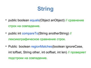 String

    public boolean equals(Object anObject) // сравнение
    строк на совпадение.


    public int compareTo(String anotherString) //
    лексикографическое сравнение строк.


    Public boolean regionMatches(boolean ignoreCase,
    int toffset, String other, int ooffset, int len) // проверяет
    подстроки на совпадение.
 