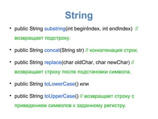 String

    public String substring(int beginIndex, int endIndex) //
    возвращает подстроку.


    public String concat(String str) // конкатенация строк.


    public String replace(char oldChar, char newChar) //
    возвращает строку после подстановки символа.


    public String toLowerCase() или


    public String toUpperCase() // возвращает строку с
    приведением символов к заданному регистру.
 
