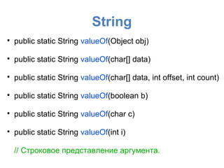 String

    public static String valueOf(Object obj)


    public static String valueOf(char[] data)


    public static String valueOf(char[] data, int offset, int count)


    public static String valueOf(boolean b)


    public static String valueOf(char c)


    public static String valueOf(int i)

    // Строковое представление аргумента.
 