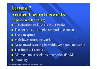  Negnevitsky, Pearson Education, 2002Negnevitsky, Pearson Education, 2002 1
Lecture 7Lecture 7
Artificial neural networks:Artificial neural networks:
Supervised learningSupervised learning
ss Introduction, or how the brain worksIntroduction, or how the brain works
ss The neuron as a simple computing elementThe neuron as a simple computing element
ss The perceptronThe perceptron
ss Multilayer neural networksMultilayer neural networks
ss Accelerated learning in multilayer neural networksAccelerated learning in multilayer neural networks
ss The Hopfield networkThe Hopfield network
ss Bidirectional associative memories (BAM)Bidirectional associative memories (BAM)
ss SummarySummary
 