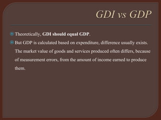 Theoretically, GDI should equal GDP.
But GDP is calculated based on expenditure, difference usually exists.
The market value of goods and services produced often differs, because
of measurement errors, from the amount of income earned to produce
them.
 