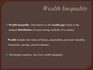Wealth inequality (also known as the wealth gap) refers to the
unequal distribution of assets among residents of a country.
Wealth includes the values of homes, automobiles, personal valuables,
businesses, savings, and investments.
 Developed countries have low wealth inequality.
 