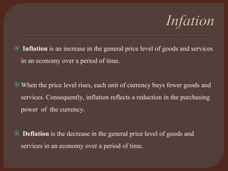  Inflation is an increase in the general price level of goods and services
in an economy over a period of time.
When the price level rises, each unit of currency buys fewer goods and
services. Consequently, inflation reflects a reduction in the purchasing
power of the currency.
 Deflation is the decrease in the general price level of goods and
services in an economy over a period of time.
 