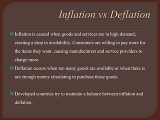 Inflation is caused when goods and services are in high demand,
creating a drop in availability. Consumers are willing to pay more for
the items they want, causing manufacturers and service providers to
charge more.
Deflation occurs when too many goods are available or when there is
not enough money circulating to purchase those goods.
Developed countries try to maintain a balance between inflation and
deflation.
 