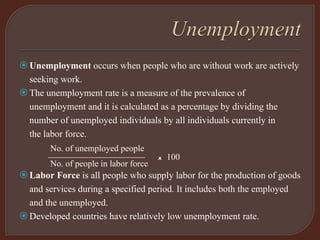 Unemployment occurs when people who are without work are actively
seeking work.
The unemployment rate is a measure of the prevalence of
unemployment and it is calculated as a percentage by dividing the
number of unemployed individuals by all individuals currently in
the labor force.
No. of unemployed people
——————————— x 100
No. of people in labor force
Labor Force is all people who supply labor for the production of goods
and services during a specified period. It includes both the employed
and the unemployed.
Developed countries have relatively low unemployment rate.
 
