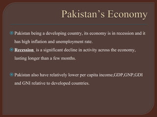 Pakistan being a developing country, its economy is in recession and it
has high inflation and unemployment rate.
Recession is a significant decline in activity across the economy,
lasting longer than a few months.
Pakistan also have relatively lower per capita income,GDP,GNP,GDI
and GNI relative to developed countries.
 