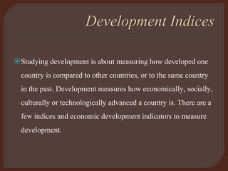 Studying development is about measuring how developed one
country is compared to other countries, or to the same country
in the past. Development measures how economically, socially,
culturally or technologically advanced a country is. There are a
few indices and economic development indicators to measure
development.
 
