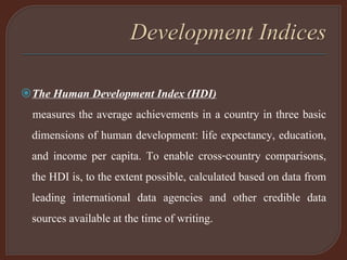 The Human Development Index (HDI)
measures the average achievements in a country in three basic
dimensions of human development: life expectancy, education,
and income per capita. To enable cross-country comparisons,
the HDI is, to the extent possible, calculated based on data from
leading international data agencies and other credible data
sources available at the time of writing.
 