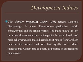 The Gender Inequality Index (GII) reflects women’s
disadvantage in three dimensions—reproductive health,
empowerment and the labour market. The index shows the loss
in human development due to inequality between female and
male achievements in these dimensions. It ranges from 0, which
indicates that women and men fare equally, to 1, which
indicates that women fare as poorly as possible in all measured
dimensions.
 