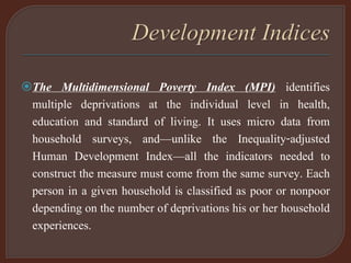 The Multidimensional Poverty Index (MPI) identifies
multiple deprivations at the individual level in health,
education and standard of living. It uses micro data from
household surveys, and—unlike the Inequality-adjusted
Human Development Index—all the indicators needed to
construct the measure must come from the same survey. Each
person in a given household is classified as poor or nonpoor
depending on the number of deprivations his or her household
experiences.
 
