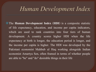 The Human Development Index (HDI) is a composite statistic
of life expectancy, education, and income per capita indicators,
which are used to rank countries into four tiers of human
development. A country scores higher HDI when the life
expectancy at birth is longer, the education period is longer, and
the income per capita is higher. The HDI was developed by the
Pakistani economist Mahbub ul Haq working alongside Indian
economist Amartya Sen, often framed in terms of whether people
are able to "be" and "do" desirable things in their life
 