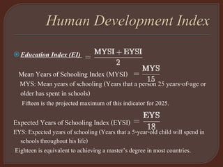 Education Index (EI)
Mean Years of Schooling Index (MYSI)
MYS: Mean years of schooling (Years that a person 25 years-of-age or
older has spent in schools)
Fifteen is the projected maximum of this indicator for 2025.
Expected Years of Schooling Index (EYSI)
EYS: Expected years of schooling (Years that a 5-year-old child will spend in
schools throughout his life)
Eighteen is equivalent to achieving a master’s degree in most countries.
 