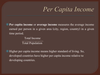 Per capita income or average income measures the average income
earned per person in a given area (city, region, country) in a given
time period.
Total Income
———————Total Population
Higher per capita income means higher standard of living. So,
developed countries have higher per capita income relative to
developing countries.
 