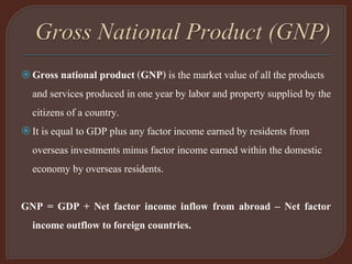 Gross national product (GNP) is the market value of all the products
and services produced in one year by labor and property supplied by the
citizens of a country.
It is equal to GDP plus any factor income earned by residents from
overseas investments minus factor income earned within the domestic
economy by overseas residents.
GNP = GDP + Net factor income inflow from abroad – Net factor
income outflow to foreign countries.
 