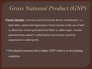Factor income is income received from the factors of production i.e.
land, labor, capital and organization. Factor income on the use of land
is called rent, income generated from labor is called wages , income
generated from capital is called interest and income earned by
organization is called profit.
Developed countries have higher GNP relative to developing
countries.
 