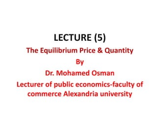 LECTURE (5)
The Equilibrium Price & Quantity
By
Dr. Mohamed Osman
Lecturer of public economics-faculty of
commerce Alexandria university
 