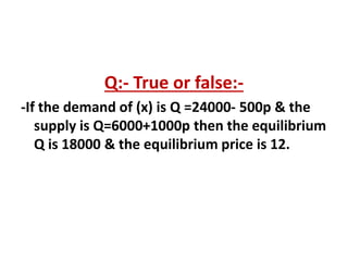 Q:- True or false:-
-If the demand of (x) is Q =24000- 500p & the
supply is Q=6000+1000p then the equilibrium
Q is 18000 & the equilibrium price is 12.
 