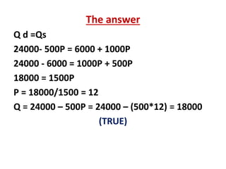 The answer
Q d =Qs
24000- 500P = 6000 + 1000P
24000 - 6000 = 1000P + 500P
18000 = 1500P
P = 18000/1500 = 12
Q = 24000 – 500P = 24000 – (500*12) = 18000
(TRUE)
 