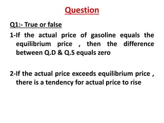 Question
Q1:- True or false
1-If the actual price of gasoline equals the
equilibrium price , then the difference
between Q.D & Q.S equals zero
2-If the actual price exceeds equilibrium price ,
there is a tendency for actual price to rise
 