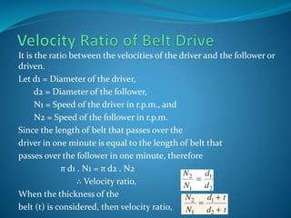 It is the ratio between the velocities of the driver and the follower or
driven.
Let d1 = Diameter of the driver,
d2 = Diameter of the follower,
N1 = Speed of the driver in r.p.m., and
N2 = Speed of the follower in r.p.m.
Since the length of belt that passes over the
driver in one minute is equal to the length of belt that
passes over the follower in one minute, therefore
π d1 . N1 = π d2 . N2
∴ Velocity ratio,
When the thickness of the
belt (t) is considered, then velocity ratio,
 