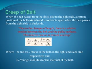When the belt passes from the slack side to the tight side, a certain
portion of the belt extends and it contracts again when the belt passes
from the tight side to slack side.
Where σ1 and σ2 = Stress in the belt on the tight and slack side
respectively, and
E= Young’s modulus for the material of the belt.
“Due to the changes of length, there is a relative
motion between the belt and the pulley surfaces.
This relative motion is termed as creep.”
 