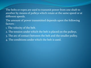 The belts or ropes are used to transmit power from one shaft to
another by means of pulleys which rotate at the same speed or at
different speeds.
The amount of power transmitted depends upon the following
factors :
1. The velocity of the belt.
2. The tension under which the belt is placed on the pulleys.
3. The arc of contact between the belt and the smaller pulley.
4. The conditions under which the belt is used.
 