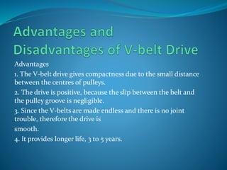 Advantages
1. The V-belt drive gives compactness due to the small distance
between the centres of pulleys.
2. The drive is positive, because the slip between the belt and
the pulley groove is negligible.
3. Since the V-belts are made endless and there is no joint
trouble, therefore the drive is
smooth.
4. It provides longer life, 3 to 5 years.
 