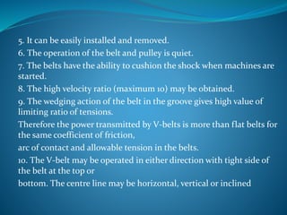 5. It can be easily installed and removed.
6. The operation of the belt and pulley is quiet.
7. The belts have the ability to cushion the shock when machines are
started.
8. The high velocity ratio (maximum 10) may be obtained.
9. The wedging action of the belt in the groove gives high value of
limiting ratio of tensions.
Therefore the power transmitted by V-belts is more than flat belts for
the same coefficient of friction,
arc of contact and allowable tension in the belts.
10. The V-belt may be operated in either direction with tight side of
the belt at the top or
bottom. The centre line may be horizontal, vertical or inclined
 