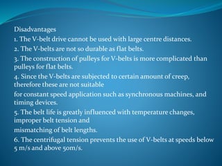 Disadvantages
1. The V-belt drive cannot be used with large centre distances.
2. The V-belts are not so durable as flat belts.
3. The construction of pulleys for V-belts is more complicated than
pulleys for flat belts.
4. Since the V-belts are subjected to certain amount of creep,
therefore these are not suitable
for constant speed application such as synchronous machines, and
timing devices.
5. The belt life is greatly influenced with temperature changes,
improper belt tension and
mismatching of belt lengths.
6. The centrifugal tension prevents the use of V-belts at speeds below
5 m/s and above 50m/s.
 