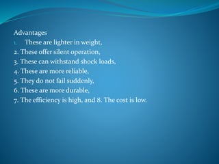 Advantages
1. These are lighter in weight,
2. These offer silent operation,
3. These can withstand shock loads,
4. These are more reliable,
5. They do not fail suddenly,
6. These are more durable,
7. The efficiency is high, and 8. The cost is low.
 