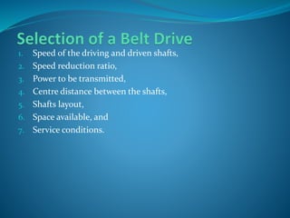 1. Speed of the driving and driven shafts,
2. Speed reduction ratio,
3. Power to be transmitted,
4. Centre distance between the shafts,
5. Shafts layout,
6. Space available, and
7. Service conditions.
 