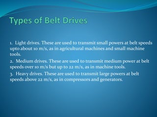 1. Light drives. These are used to transmit small powers at belt speeds
upto about 10 m/s, as in agricultural machines and small machine
tools.
2. Medium drives. These are used to transmit medium power at belt
speeds over 10 m/s but up to 22 m/s, as in machine tools.
3. Heavy drives. These are used to transmit large powers at belt
speeds above 22 m/s, as in compressors and generators.
 