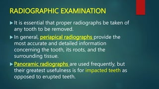 RADIOGRAPHIC EXAMINATION
 It is essential that proper radiographs be taken of
any tooth to be removed.
 In general, periapical radiographs provide the
most accurate and detailed information
concerning the tooth, its roots, and the
surrounding tissue.
 Panoramic radiographs are used frequently, but
their greatest usefulness is for impacted teeth as
opposed to erupted teeth.
 