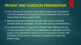 PATIENT AND SURGEON PREPARATION
 The concept of universal precautions states that all patients
must be viewed as having blood borne diseases that can be
transmitted to the surgical team.
 Before extraction: Patients should vigorously rinse their
mouths with an antiseptic mouth rinse such as chlorhexidine.
 To prevent teeth or fragments of teeth from falling into the
mouth and potentially being swallowed or aspirated into the
lungs, it is preferable to place a 4 x 4 inch gauze loosely into
the back of the mouth. However, it should not make the
patient gag.
 