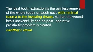The ideal tooth extraction is the painless removal
of the whole tooth, or tooth root, with minimal
trauma to the investing tissues, so that the wound
heals uneventfully and no post- operative
prosthetic problem is created.
Geoffrey L Howe
 