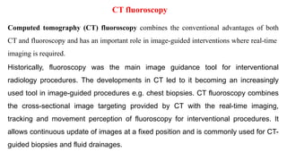 CT fluoroscopy
Computed tomography (CT) fluoroscopy combines the conventional advantages of both
CT and fluoroscopy and has an important role in image-guided interventions where real-time
imaging is required.
Historically, fluoroscopy was the main image guidance tool for interventional
radiology procedures. The developments in CT led to it becoming an increasingly
used tool in image-guided procedures e.g. chest biopsies. CT fluoroscopy combines
the cross-sectional image targeting provided by CT with the real-time imaging,
tracking and movement perception of fluoroscopy for interventional procedures. It
allows continuous update of images at a fixed position and is commonly used for CT-
guided biopsies and fluid drainages.
‫ﻟﻸطﻼع‬
 