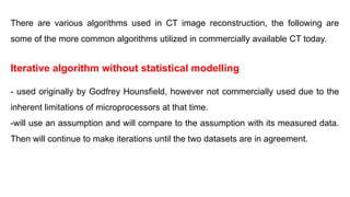 There are various algorithms used in CT image reconstruction, the following are
some of the more common algorithms utilized in commercially available CT today.
Iterative algorithm without statistical modelling
- used originally by Godfrey Hounsfield, however not commercially used due to the
inherent limitations of microprocessors at that time.
-will use an assumption and will compare to the assumption with its measured data.
Then will continue to make iterations until the two datasets are in agreement.
‫املقطعية‬ ‫الصورة‬ ‫بناء‬ ‫إعادة‬ ‫في‬ ‫املستخدمة‬ ‫الخوارزميات‬ ‫من‬ ‫العديد‬ ‫هناك‬
‫يلي‬ ‫وفيما‬
.‫اليوم‬ ‫ا‬ً‫ي‬‫تجار‬ ‫املتاح‬ ‫املحوسب‬ ‫املقطعي‬ ‫التصوير‬ ‫في‬ ‫املستخدمة‬ ‫ا‬ً‫ع‬‫شيو‬ ‫األكثر‬ ‫الخوارزميات‬ ‫بعض‬
‫إحصائية‬ ‫نمذجة‬ ‫بدون‬ ‫تكرارية‬ ‫خوارزمية‬
‫بسبب‬ ‫ا‬ً‫ي‬‫تجار‬ ‫استخدامه‬ ‫يتم‬ ‫لم‬ ‫ولكن‬ ، Godfrey Houns eld ‫قبل‬ ‫من‬ ‫األصل‬ ‫في‬ ‫يستخدم‬ -
.‫الوقت‬ ‫ذلك‬ ‫في‬ ‫الدقيقة‬ ‫املعالجات‬ ‫في‬ ‫املتأصلة‬ ‫القيود‬
.‫املقاسة‬ ‫ببياناته‬ ‫باالفتراض‬ ‫مقارنته‬ ‫وسيتم‬ ‫ا‬ ً
‫افتراض‬ ‫سيستخدم‬ -
.‫البيانات‬ ‫مجموعتا‬ ‫تتفق‬ ‫حتى‬ ‫التكرارات‬ ‫إجراء‬ ‫في‬ ‫ستستمر‬ ‫ثم‬
‫ﻣﮭﻢ‬
‫ﻋ‬
‫ﻨ‬
‫ﻮ‬
‫ﺍ‬
‫ﻥ‬
‫ﻣ‬
‫ﻬ‬
‫ﻢ‬
 
