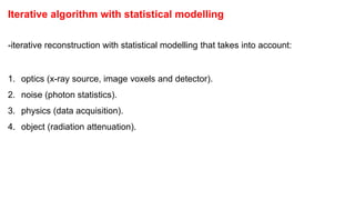 Iterative algorithm with statistical modelling
-iterative reconstruction with statistical modelling that takes into account:
1. optics (x-ray source, image voxels and detector).
2. noise (photon statistics).
3. physics (data acquisition).
4. object (radiation attenuation).
‫اإلحصائية‬ ‫النمذجة‬ ‫مع‬ ‫التكرارية‬ ‫الخوارزمية‬
:‫االعتبار‬ ‫في‬ ‫تأخذ‬ ‫إحصائية‬ ‫بنمذجة‬ ‫متكرر‬ ‫بناء‬ ‫إعادة‬ -
.(‫والكاشف‬ ‫للصورة‬ ‫البكسل‬ ‫وحدات‬ ، ‫السينية‬ ‫األشعة‬ ‫)مصدر‬ ‫البصريات‬ .1
.(‫الفوتون‬ ‫)إحصائيات‬ ‫الضوضاء‬ .2
.(‫البيانات‬ ‫على‬ ‫)الحصول‬ ‫الفيزياء‬ .3
.(‫اإلشعاعي‬ ‫)التوهني‬ ‫الكائن‬ .4
‫ﻣﮭﻢ‬
 