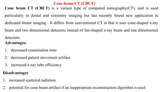 Cone beam CT (CBCT)
Cone beam CT (CBCT) is a variant type of computed tomography(CT), and is used
particularly in dental and extremity imaging but has recently found new application in
dedicated breast imaging . It differs from conventional CT in that it uses cone-shaped x-ray
beam and two dimensional detectors instead of fan-shaped x-ray beam and one dimensional
detectors.
Advantages:
1. decreased examination time
2. decreased patient movement artifact
3. increased x-ray tube efficiency
Disadvantages
1. increased scattered radiation
2. potential for cone beam artifact if an inappropriate reconstruction algorithm is used
:‫مزايا‬
‫الفحص‬ ‫وقت‬ ‫انخفض‬ .1
‫املريض‬ ‫حركة‬ ‫أثر‬ ‫انخفاض‬ .2
‫السينية‬ ‫األشعة‬ ‫أنبوب‬ ‫كفاءة‬ ‫زيادة‬ .3
‫سلبيات‬
‫املتناثر‬ ‫اإلشعاع‬ ‫زيادة‬ .1
‫مناسبة‬ ‫غير‬ ‫بناء‬ ‫إعادة‬ ‫خوارزمية‬ ‫استخدام‬ ‫تم‬ ‫إذا‬ ‫املخروطية‬ ‫للحزمة‬ ‫أثرية‬ ‫قطعة‬ ‫وجود‬ ‫إمكانية‬ .2
 