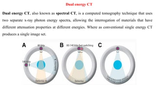 Dual energy CT
Dual energy CT, also known as spectral CT, is a computed tomography technique that uses
two separate x-ray photon energy spectra, allowing the interrogation of materials that have
different attenuation properties at different energies. Where as conventional single energy CT
produces a single image set.
‫ﺗ‬
‫ﻌ‬
‫ﺮ‬
‫ﻳ‬
‫ﻒ‬
‫ﻓ‬
‫ﺎ‬
‫ﺋ‬
‫ﺪ‬
‫ﺓ‬
 