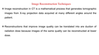 Image Reconstruction Techniques
Image reconstruction in CT is a mathematical process that generates tomographic
images from X-ray projection data acquired at many different angles around the
patient.
Reconstructions that improve image quality can be translated into are duction of
radiation dose because images of the same quality can be reconstructed at lower
dose.
‫الصورة‬ ‫بناء‬ ‫إعادة‬ ‫تقنيات‬
‫املقطعي‬ ‫التصوير‬ ‫تولد‬ ‫رياضية‬ ‫عملية‬ ‫هي‬ ‫املحوسب‬ ‫املقطعي‬ ‫التصوير‬ ‫في‬ ‫الصورة‬ ‫بناء‬ ‫إعادة‬ •
‫حول‬ ‫املختلفة‬ ‫الزوايا‬ ‫من‬ ‫العديد‬ ‫في‬ ‫السينية‬ ‫األشعة‬ ‫إسقاط‬ ‫بيانات‬ ‫من‬ ‫صور‬ ‫على‬ ‫الحصول‬ ‫تم‬
‫املريض‬
‫إلى‬ ‫الصورة‬ ‫جودة‬ ‫تحسني‬ ‫على‬ ‫تعمل‬ ‫التي‬ ‫البناء‬ ‫إعادة‬ ‫عمليات‬ ‫ترجمة‬ ‫يمكن‬
‫أقل‬ ‫مستوى‬ ‫عند‬ ‫بنائها‬ ‫إعادة‬ ‫يمكن‬ ‫الجودة‬ ‫نفس‬ ‫من‬ ‫الصور‬ ‫ألن‬ ‫اإلشعاع‬ ‫جرعة‬
.‫جرعة‬
‫ﺗ‬
‫ﻌ‬
‫ﺮ‬
‫ﻳ‬
‫ﻒ‬
List image reconstruction
 